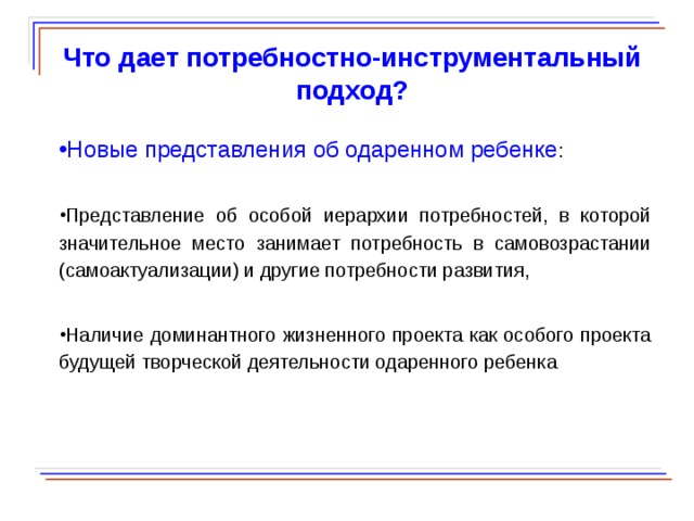  Что дает потребностно-инструментальный подход? Новые представления об одаренном ребенке : Представление об особой иерархии потребностей, в которой значительное место занимает потребность в самовозрастании (самоактуализации) и другие потребности развития, Наличие доминантного жизненного проекта как особого проекта будущей творческой деятельности одаренного ребенка  