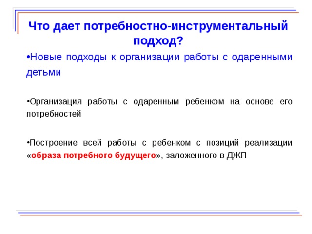  Что дает потребностно-инструментальный подход? Новые подходы к организации работы с одаренными детьми Организация работы с одаренным ребенком на основе его потребностей Построение всей работы с ребенком с позиций реализации « образа потребного будущего », заложенного в ДЖП  