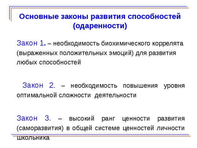  Основные законы развития способностей (одаренности) Закон 1 .  – необходимость биохимического коррелята (выраженных положительных эмоций) для развития любых способностей  Закон 2 . – необходимость повышения уровня оптимальной сложности деятельности Закон 3 . – высокий ранг ценности развития (саморазвития) в общей системе ценностей личности школьника  