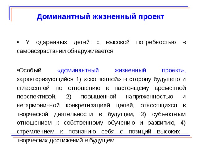  Доминантный жизненный проект  У одаренных детей с высокой потребностью в самовозрастании обнаруживается Особый «доминантный жизненный проект», характеризующийся 1) «скошенной» в сторону будущего и сглаженной по отношению к настоящему временной перспективой, 2) повышенной напряженностью и негармоничной конкретизацией целей, относящихся к творческой деятельности в будущем, 3) субъектным отношением к собственному обучению и развитию, 4) стремлением к познанию себя с позиций высоких творческих достижений в будущем.  