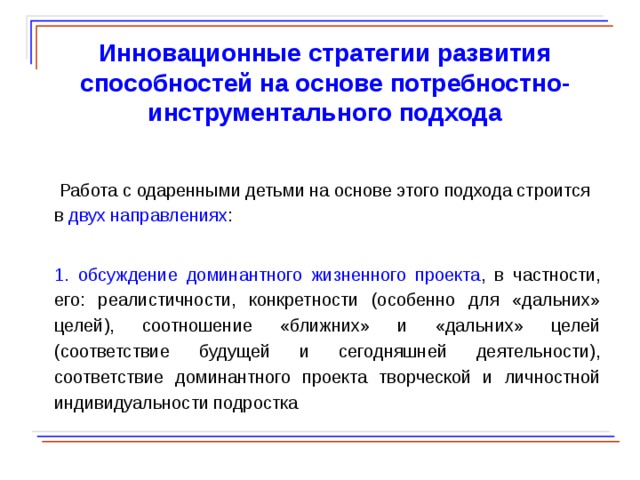  Инновационные стратегии развития способностей на основе потребностно-инструментального подхода  Работа с одаренными детьми на основе этого подхода строится в двух направлениях : 1. обсуждение доминантного жизненного проекта , в частности, его: реалистичности, конкретности (особенно для «дальних» целей), соотношение «ближних» и «дальних» целей (соответствие будущей и сегодняшней деятельности), соответствие доминантного проекта творческой и личностной индивидуальности подростка  