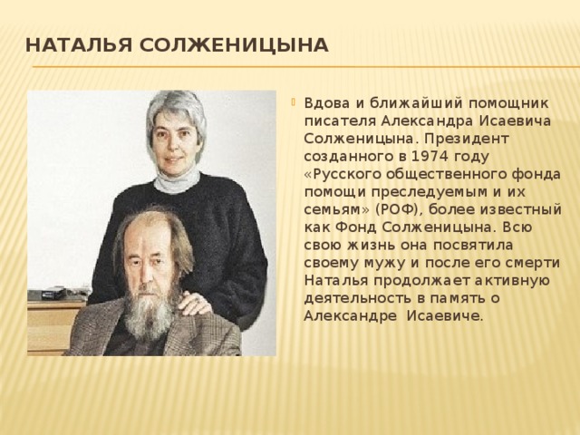 Наталья Солженицына   Вдова и ближайший помощник писателя Александра Исаевича Солженицына. Президент созданного в 1974 году «Русского общественного фонда помощи преследуемым и их семьям» (РОФ), более известный как Фонд Солженицына. Всю свою жизнь она посвятила своему мужу и после его смерти Наталья продолжает активную деятельность в память о Александре Исаевиче. 