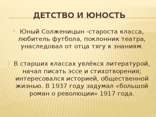 Детство и юность Юный Солженицын -староста класса, любитель футбола, поклонник театра, унаследовал от отца тягу к знаниям. В старших классах увлёкся литературой, начал писать эссе и стихотворения; интересовался историей, общественной жизнью. В 1937 году задумал «большой роман о революции» 1917 года. 