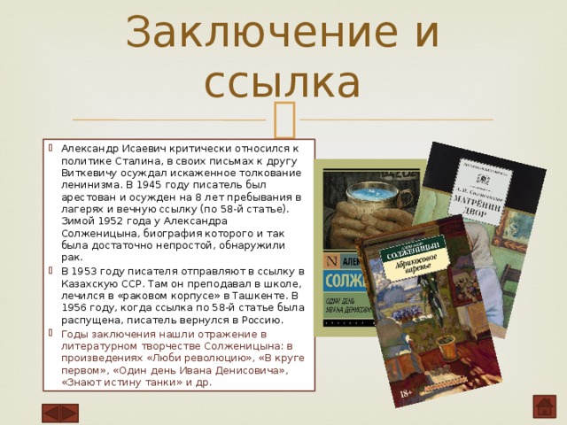 Заключение и ссылка   Александр Исаевич критически относился к политике Сталина, в своих письмах к другу Виткевичу осуждал искаженное толкование ленинизма. В 1945 году писатель был арестован и осужден на 8 лет пребывания в лагерях и вечную ссылку (по 58-й статье). Зимой 1952 года у Александра Солженицына, биография которого и так была достаточно непростой, обнаружили рак. В 1953 году писателя отправляют в ссылку в Казахскую ССР. Там он преподавал в школе, лечился в «раковом корпусе» в Ташкенте. В 1956 году, когда ссылка по 58-й статье была распущена, писатель вернулся в Россию. Годы заключения нашли отражение в литературном творчестве Солженицына: в произведениях «Люби революцию», «В круге первом», «Один день Ивана Денисовича», «Знают истину танки» и др. 