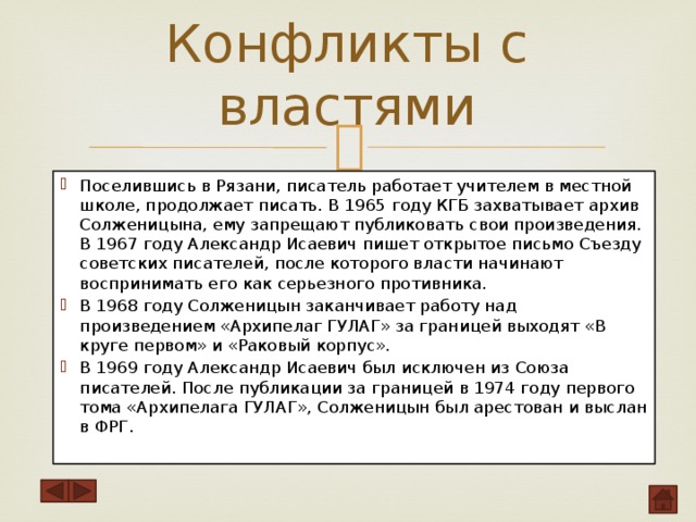 Конфликты с властями   Поселившись в Рязани, писатель работает учителем в местной школе, продолжает писать. В 1965 году КГБ захватывает архив Солженицына, ему запрещают публиковать свои произведения. В 1967 году Александр Исаевич пишет открытое письмо Съезду советских писателей, после которого власти начинают воспринимать его как серьезного противника. В 1968 году Солженицын заканчивает работу над произведением «Архипелаг ГУЛАГ» за границей выходят «В круге первом» и «Раковый корпус». В 1969 году Александр Исаевич был исключен из Союза писателей. После публикации за границей в 1974 году первого тома «Архипелага ГУЛАГ», Солженицын был арестован и выслан в ФРГ.   