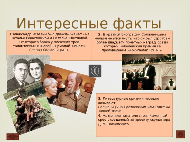 Интересные факты 1. Александр Исаевич был дважды женат – на Наталье Решетовской и Наталье Светловой. От второго брака у писателя трое талантливых сыновей – Ермолай, Игнат и Степан Солженицыны.    2. В краткой биографии Солженицына нельзя не упомянуть, что он был удостоен более двадцати почетных наград, среди которых Нобелевская премия за произведение «Архипелаг ГУЛАГ».    3. Литературные критики нередко называют Солженицына Достоевским или Толстым нашей эпохи. 4. На могиле писателя стоит каменный крест, созданный по проекту скульптора Д. М. Шаховского.     