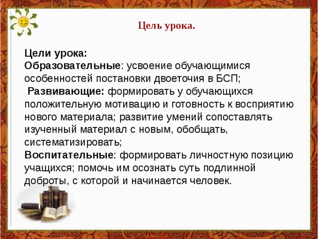 Цель урока.  Цели урока: Образовательные : усвоение обучающимися особенностей постановки двоеточия в БСП;  Развивающие:  формировать у обучающихся положительную мотивацию и готовность к восприятию нового материала; развитие умений сопоставлять изученный материал с новым, обобщать, систематизировать; Воспитательные : формировать личностную позицию учащихся; помочь им осознать суть подлинной доброты, с которой и начинается человек.