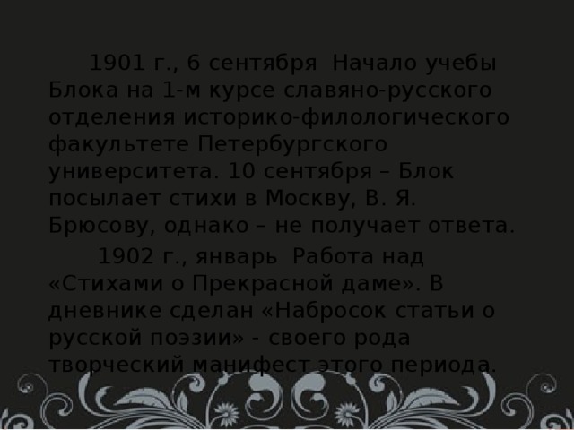  1901 г., 6 сентября Начало учебы Блока на 1-м курсе славяно-русского отделения историко-филологического факультете Петербургского университета. 10 сентября – Блок посылает стихи в Москву, В. Я. Брюсову, однако – не получает ответа.  1902 г., январь Работа над «Стихами о Прекрасной даме». В дневнике сделан «Набросок статьи о русской поэзии» - своего рода творческий манифест этого периода. 