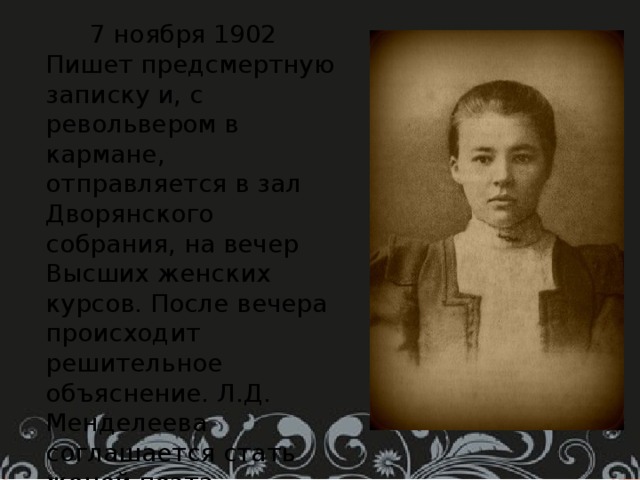  7 ноября 1902 Пишет предсмертную записку и, с револьвером в кармане, отправляется в зал Дворянского собрания, на вечер Высших женских курсов. После вечера происходит решительное объяснение. Л.Д. Менделеева соглашается стать женой поэта.  1903 год, 2 января. Делает формальное предложение Менделеевой и получает согласие её родителей на брак. 