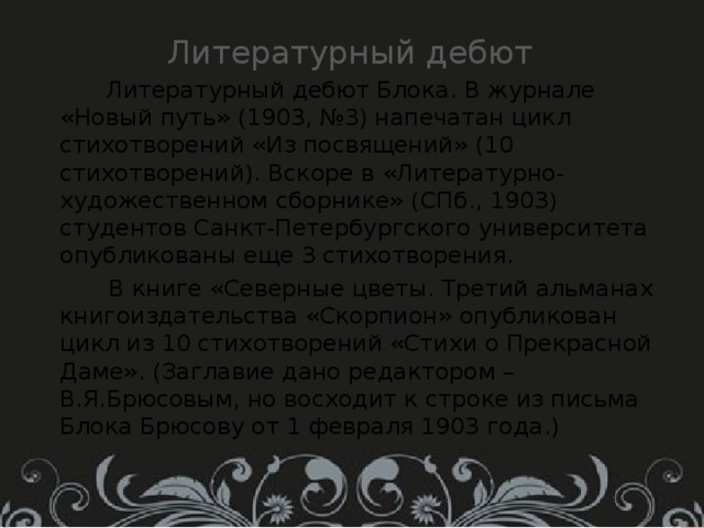 Литературный дебют  Литературный дебют Блока. В журнале «Новый путь» (1903, №3) напечатан цикл стихотворений «Из посвящений» (10 стихотворений). Вскоре в «Литературно-художественном сборнике» (СПб., 1903) студентов Санкт-Петербургского университета опубликованы еще 3 стихотворения.  В книге «Северные цветы. Третий альманах книгоиздательства «Скорпион» опубликован цикл из 10 стихотворений «Стихи о Прекрасной Даме». (Заглавие дано редактором – В.Я.Брюсовым, но восходит к строке из письма Блока Брюсову от 1 февраля 1903 года.) 
