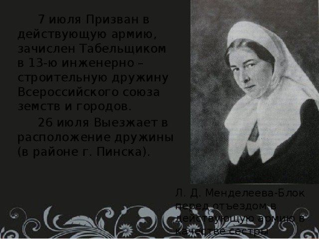  7 июля Призван в действующую армию, зачислен Табельщиком в 13-ю инженерно – строительную дружину Всероссийского союза земств и городов.  26 июля Выезжает в расположение дружины (в районе г. Пинска). Л. Д. Менделеева-Блок перед отъездом в действующую армию в качестве сестры милосердия. 