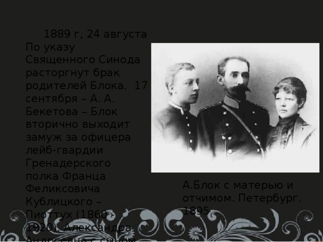 1889 г, 24 августа По указу Священного Синода расторгнут брак родителей Блока. 17 сентября – А. А. Бекетова – Блок вторично выходит замуж за офицера лейб-гвардии Гренадерского полка Франца Феликсовича Кублицкого – Пиоттух (1860 - 1920). Александра Андреевна с сыном переезжает на квартиру Ф. Ф. Кублицкого – Пиоттух. Здесь Блок будет жить до осени 1906 г. А.Блок с матерью и отчимом. Петербург. 1895 