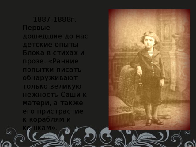  1887-1888г. Первые дошедшие до нас детские опыты Блока в стихах и прозе. «Ранние попытки писать обнаруживают только великую нежность Саши к матери, а также его пристрастие к кораблям и кошкам». 