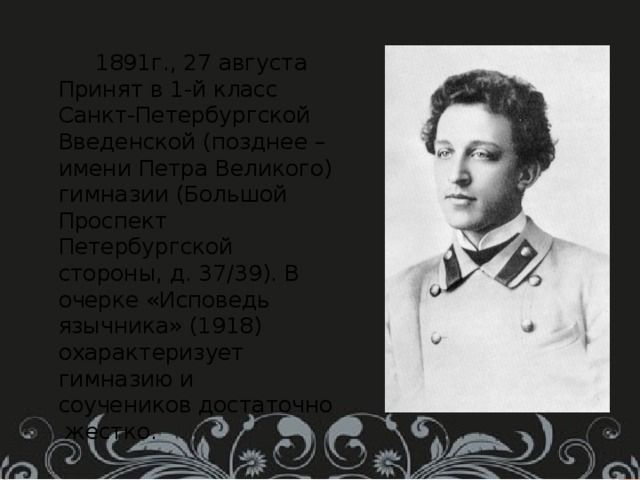  1891г., 27 августа Принят в 1-й класс Санкт-Петербургской Введенской (позднее – имени Петра Великого) гимназии (Большой Проспект Петербургской стороны, д. 37/39). В очерке «Исповедь язычника» (1918) охарактеризует гимназию и соучеников достаточно жестко. 