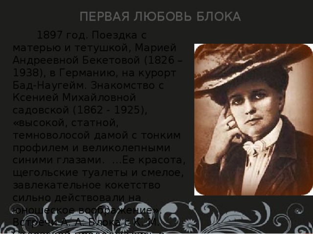 Первая любовь Блока  1897 год. Поездка с матерью и тетушкой, Марией Андреевной Бекетовой (1826 – 1938), в Германию, на курорт Бад-Наугейм. Знакомство с Ксенией Михайловной садовской (1862 - 1925), «высокой, статной, темноволосой дамой с тонким профилем и великолепными синими глазами. …Ее красота, щегольские туалеты и смелое, завлекательное кокетство сильно действовали на юношеское воображение». Встречи А. А. Блока с К. М. Садовской продолжались в Петербурге в 1897 – 1900 годах. Ей посвящен ряд стихотворений цикла «Ante Lucem» (1898 – 1900), а также цикл стихотворений «Через двенадцать лет» (1909 - 1910). 
