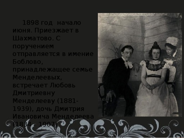  1898 год начало июня. Приезжает в Шахматово. С поручением отправляется в имение Боблово, принадлежащее семье Менделеевых, встречает Любовь Дмитриевну Менделееву (1881-1939), дочь Дмитрия Ивановича Менделеева (1834 - 1907). 