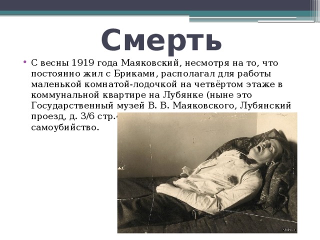 Смерть С весны 1919 года Маяковский, несмотря на то, что постоянно жил с Бриками, располагал для работы маленькой комнатой-лодочкой на четвёртом этаже в коммунальной квартире на Лубянке (ныне это Государственный музей В. В. Маяковского, Лубянский проезд, д. 3/6 стр.4). В этой комнате и произошло самоубийство. 