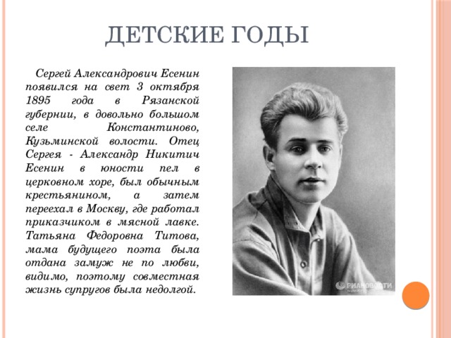 Детские годы  Сергей Александрович Есенин появился на свет 3 октября 1895 года в Рязанской губернии, в довольно большом селе Константиново, Кузьминской волости. Отец Сергея - Александр Никитич Есенин в юности пел в церковном хоре, был обычным крестьянином, а затем переехал в Москву, где работал приказчиком в мясной лавке. Татьяна Федоровна Титова, мама будущего поэта была отдана замуж не по любви, видимо, поэтому совместная жизнь супругов была недолгой. 