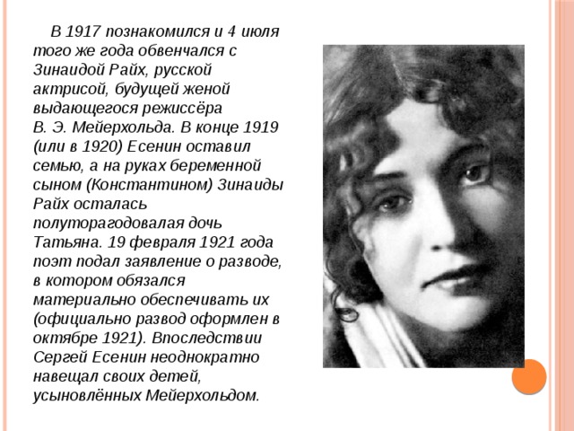  В 1917 познакомился и 4 июля того же года обвенчался с Зинаидой Райх, русской актрисой, будущей женой выдающегося режиссёра В. Э. Мейерхольда. В конце 1919 (или в 1920) Есенин оставил семью, а на руках беременной сыном (Константином) Зинаиды Райх осталась полуторагодовалая дочь Татьяна. 19 февраля 1921 года поэт подал заявление о разводе, в котором обязался материально обеспечивать их (официально развод оформлен в октябре 1921). Впоследствии Сергей Есенин неоднократно навещал своих детей, усыновлённых Мейерхольдом. 