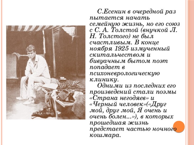С.Есенин в очередной раз пытается начать семейную жизнь, но его союз с С. А. Толстой (внучкой Л. Н. Толстого) не был счастливым. В конце ноября 1925 измученный скитальчеством и бивуачным бытом поэт попадает в психоневрологическую клинику. Одними из последних его произведений стали поэмы «Страна негодяев» и «Черный человек»(«Друг мой, друг мой, Я очень и очень болен...»), в которых прошедшая жизнь предстает частью ночного кошмара. 