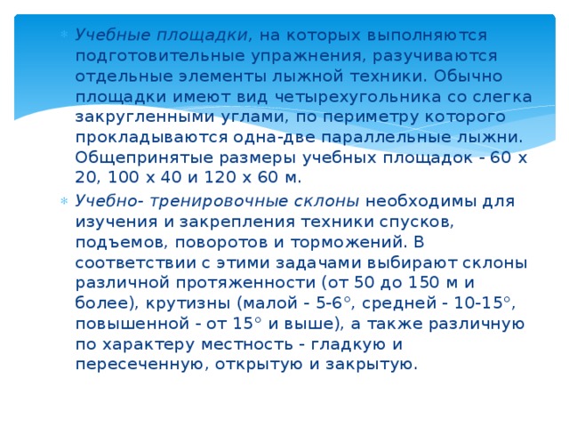 Учебные площадки,  на которых выполняются подготовительные упражнения, разучиваются отдельные элементы лыжной техники. Обычно площадки имеют вид четырехугольника со слегка закругленными углами, по периметру которого прокладываются одна-две параллельные лыжни. Общепринятые размеры учебных площадок - 60 х 20, 100 х 40 и 120 х 60 м. Учебно- тренировочные склоны  необходимы для изучения и закрепления техники спусков, подъемов, поворотов и торможений. В соответствии с этими задачами выбирают склоны различной протяженности (от 50 до 150 м и более), крутизны (малой - 5-6°, средней - 10-15°, повышенной - от 15° и выше), а также различную по характеру местность - гладкую и пересеченную, открытую и закрытую. 