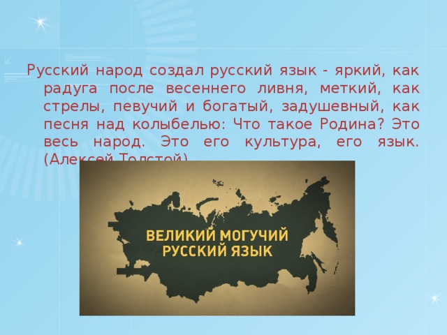 Русский народ создал русский язык - яркий, как радуга после весеннего ливня, меткий, как стрелы, певучий и богатый, задушевный, как песня над колыбелью: Что такое Родина? Это весь народ. Это его культура, его язык. (Алексей Толстой)