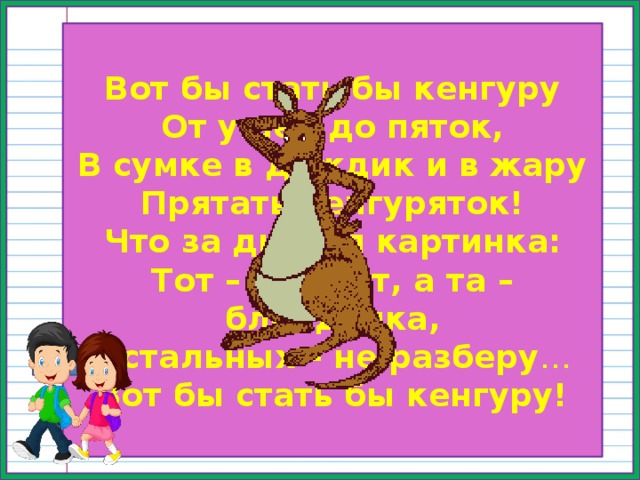 Вот бы стать бы кенгуру От ушей до пяток,  В сумке в дождик и в жару  Прятать кенгуряток!  Что за дивная картинка:  Тот – брюнет, а та – блондинка,  Остальных – не разберу …  Вот бы стать бы кенгуру! 