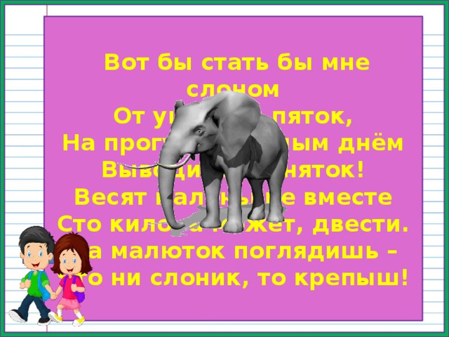  Вот бы стать бы мне слоном  От ушей до пяток,  На прогулку тёплым днём  Выводить слоняток!  Весят маленькие вместе  Сто кило, а может, двести.  На малюток поглядишь –  Что ни слоник, то крепыш! 