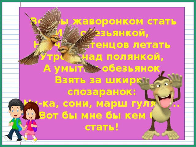  Вот бы жаворонком стать Или обезьянкой, Научить птенцов летать Утром, над полянкой, А умытых обезьянок Взять за шкирку спозаранок: Ну-ка, сони, марш гулять!.. Вот бы мне бы кем бы стать! 