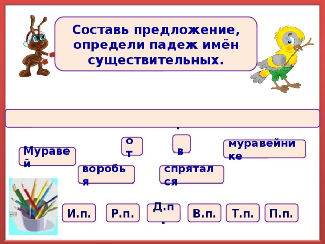 Составь предложение, определи падеж имён существительных.  .  в от муравейнике Муравей спрятался воробья И.п. Р.п. Д.п. В.п. Т.п. П.п.  