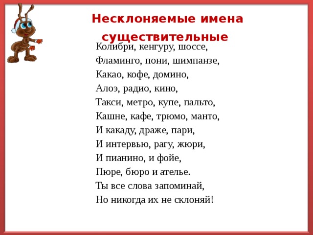 Несклоняемые имена существительные  Колибри, кенгуру, шоссе, Фламинго, пони, шимпанзе, Какао, кофе, домино, Алоэ, радио, кино, Такси, метро, купе, пальто, Кашне, кафе, трюмо, манто, И какаду, драже, пари, И интервью, рагу, жюри, И пианино, и фойе, Пюре, бюро и ателье. Ты все слова запоминай, Но никогда их не склоняй! 