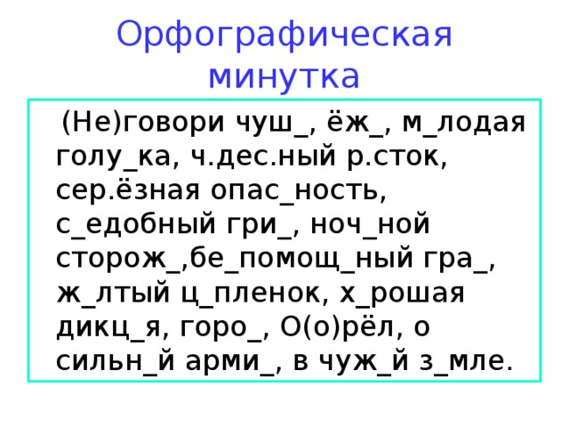 Орфографическая минутка  (Не)говори чуш_, ёж_, м_лодая голу_ка, ч.дес.ный р.сток, сер.ёзная опас_ность, с_едобный гри_, ноч_ной сторож_,бе_помощ_ный гра_, ж_лтый ц_пленок, х_рошая дикц_я, горо_, О(о)рёл, о сильн_й арми_, в чуж_й з_мле. 