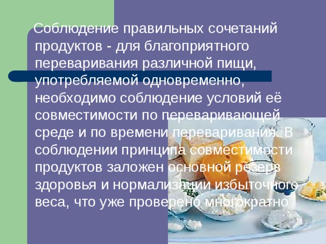  Соблюдение правильных сочетаний продуктов - для благоприятного переваривания различной пищи, употребляемой одновременно, необходимо соблюдение условий её совместимости по переваривающей среде и по времени переваривания. В соблюдении принципа совместимости продуктов заложен основной резерв здоровья и нормализации избыточного веса, что уже проверено многократно 