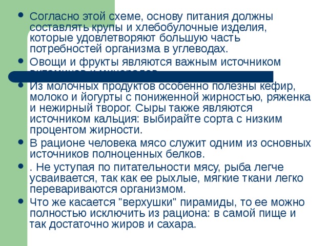 Согласно этой схеме, основу питания должны составлять крупы и хлебобулочные изделия, которые удовлетворяют большую часть потребностей организма в углеводах. Овощи и фрукты являются важным источником витаминов и минералов. Из молочных продуктов особенно полезны кефир, молоко и йогурты с пониженной жирностью, ряженка и нежирный творог. Сыры также являются источником кальция: выбирайте сорта с низким процентом жирности. В рационе человека мясо служит одним из основных источников полноценных белков. . Не уступая по питательности мясу, рыба легче усваивается, так как ее рыхлые, мягкие ткани легко перевариваются организмом. Что же касается 