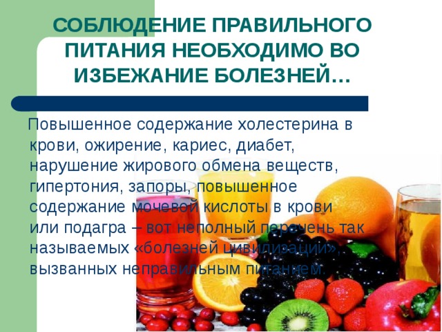 СОБЛЮДЕНИЕ ПРАВИЛЬНОГО ПИТАНИЯ НЕОБХОДИМО ВО ИЗБЕЖАНИЕ БОЛЕЗНЕЙ…  Повышенное содержание холестерина в крови, ожирение, кариес, диабет, нарушение жирового обмена веществ, гипертония, запоры, повышенное содержание мочевой кислоты в крови или подагра – вот неполный перечень так называемых «болезней цивилизации», вызванных неправильным питанием. 
