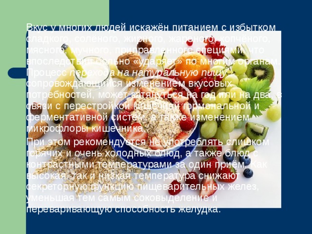  Вкус у многих людей искажён питанием с избытком сладкого, солёного, жирного, жареного, копчёного, мясного, мучного, приправленного специями, что впоследствии больно «ударяет» по многим органам. Процесс перехода на натуральную пищу , сопровождающийся изменением вкусовых потребностей, может затянуться на год или на два, в связи с перестройкой кишечной гормональной и ферментативной систем, а также изменением микрофлоры кишечника.  При этом рекомендуется не употреблять слишком горячих и очень холодных блюд, а также блюд с контрастными температурами за один приём. Как высокая, так и низкая температура снижают секреторную функцию пищеварительных желез, уменьшая тем самым соковыделение и переваривающую способность желудка. 