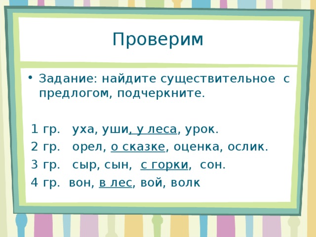 Проверим Задание: найдите существительное с предлогом, подчеркните.   1 гр.   уха, уши , у леса , урок.  2 гр.   орел, о сказке , оценка, ослик.  3 гр.   сыр, сын,  с горки ,  сон.  4 гр. вон, в лес , вой, волк 