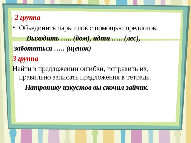  2 группа Объединить пары слов с помощью предлогов.     Выходить ….. (дом), идти ….. (лес),  заботиться ….. (щенок) 3 группа Найти в предложении ошибки, исправить их, правильно записать предложения в тетрадь .  Натропику изкустов вы скочил зайчик. 