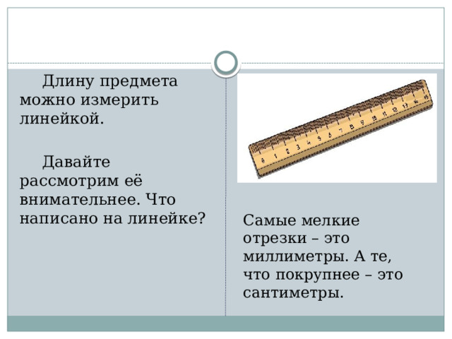  Длину предмета можно измерить линейкой.  Давайте рассмотрим её внимательнее. Что написано на линейке? Самые мелкие отрезки – это миллиметры. А те, что покрупнее – это сантиметры. 