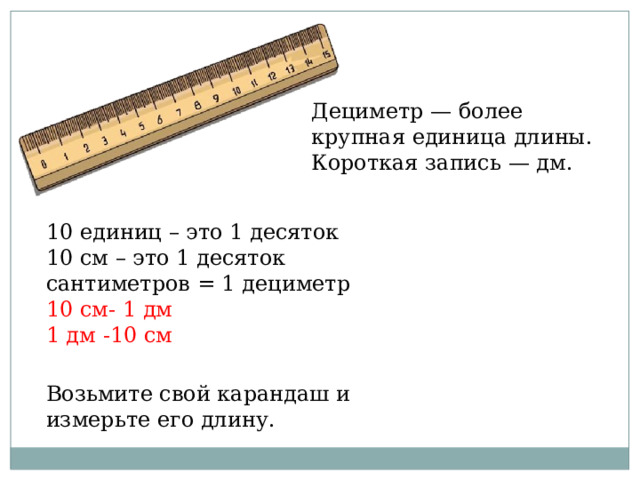 Дециметр — более крупная единица длины. Короткая запись — дм. 10 единиц – это 1 десяток 10 см – это 1 десяток сантиметров = 1 дециметр 10 см- 1 дм 1 дм -10 см Возьмите свой карандаш и измерьте его длину. 