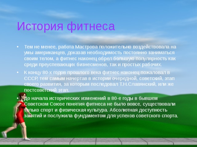 История фитнеса Тем не менее, работа Мастрова положительно воздействовала на умы американцев, доказав необходимость постоянно заниматься своим телом, а фитнес наконец обрел большую популярность как среди преуспевающих бизнесменов, так и простых рабочих. К концу 80-х годов прошлого века фитнес наконец пожаловал в СССР, тем самым начертав в истории очередной, советский, этап своего развития, за которым последовал Т.Н.Славянский, или же постсоветский этап. До начала исторических изменений в 80-е годы в бывшем Советском Союзе понятия фитнеса не было вовсе, существовали только спорт и физическая культура. Абсолютная доступность занятий и послужила фундаментом для успехов советского спорта. 