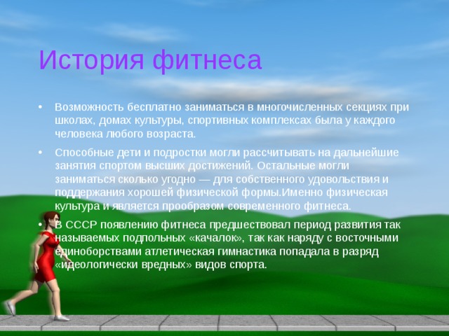 История фитнеса Возможность бесплатно заниматься в многочисленных секциях при школах, домах культуры, спортивных комплексах была у каждого человека любого возраста. Способные дети и подростки могли рассчитывать на дальнейшие занятия спортом высших достижений. Остальные могли заниматься сколько угодно — для собственного удовольствия и поддержания хорошей физической формы.Именно физическая культура и является прообразом современного фитнеса. В СССР появлению фитнеса предшествовал период развития так называемых подпольных «качалок», так как наряду с восточными единоборствами атлетическая гимнастика попадала в разряд «идеологически вредных» видов спорта. 