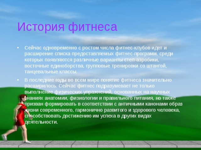 История фитнеса Сейчас одновременно с ростом числа фитнес-клубов идет и расширение списка предоставляемых фитнес-программ, среди которых появляются различные варианты степ-аэробики, восточные единоборства, групповые тренировки со штангой, танцевальные классы. В последние годы во всем мире понятие фитнеса значительно расширилось. Сейчас фитнес подразумевает не только выполнение физических упражнений, основанных на научных знаниях анатомии, физиологии и правильного питания, но также призван формировать в соответствии с античными канонами образ жизни современного, гармонично развитого и здорового человека, способствовать достижению им успеха в других видах деятельности. 