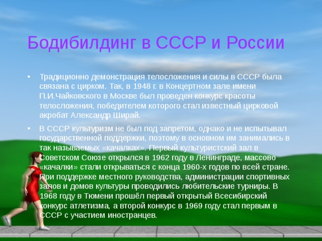 Бодибилдинг в СССР и России Традиционно демонстрация телосложения и силы в СССР была связана с цирком. Так, в 1948 г. в Концертном зале имени П.И.Чайковского в Москве был проведен конкурс красоты телосложения, победителем которого стал известный цирковой акробат Александр Ширай. В СССР культуризм не был под запретом, однако и не испытывал государственной поддержки, поэтому в основном им занимались в так называемых «качалках». Первый культуристский зал в Советском Союзе открылся в 1962 году в Ленинграде, массово «качалки» стали открываться с конца 1960-х годов по всей стране. При поддержке местного руководства, администрации спортивных залов и домов культуры проводились любительские турниры. В 1968 году в Тюмени прошёл первый открытый Всесибирский конкурс атлетизма, а второй конкурс в 1969 году стал первым в СССР с участием иностранцев. 