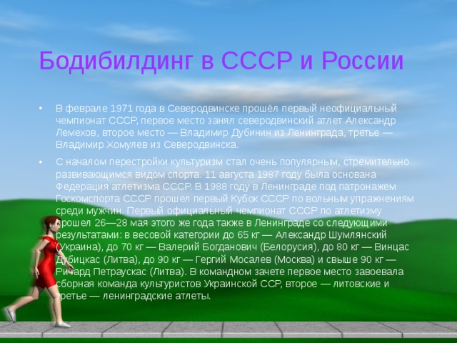 Бодибилдинг в СССР и России В феврале 1971 года в Северодвинске прошёл первый неофициальный чемпионат СССР, первое место занял северодвинский атлет Александр Лемехов, второе место — Владимир Дубинин из Ленинграда, третье — Владимир Хомулев из Северодвинска. С началом перестройки культуризм стал очень популярным, стремительно развивающимся видом спорта. 11 августа 1987 году была основана Федерация атлетизма СССР. В 1988 году в Ленинграде под патронажем Госкомспорта СССР прошел первый Кубок СССР по вольным упражнениям среди мужчин. Первый официальный чемпионат СССР по атлетизму прошел 26—28 мая этого же года также в Ленинграде со следующими результатами: в весовой категории до 65 кг — Александр Шумлянский (Украина), до 70 кг — Валерий Богданович (Белорусия), до 80 кг — Винцас Дубицкас (Литва), до 90 кг — Гергий Мосалев (Москва) и свыше 90 кг — Ричард Петраускас (Литва). В командном зачете первое место завоевала сборная команда культуристов Украинской ССР, второе — литовские и третье — ленинградские атлеты. 