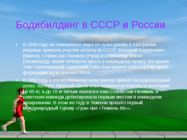 Бодибилдинг в СССР и России В 1988 году на чемпионате мира по культуризму в Австралии впервые приняли участие атлеты из СССР: Валерий Богданович (Минск), Станислав Поляков (Рига) и Александр Васин (Ленинград), заняв четвертое место в командном зачете. Во время этих соревнований Советский Союз был принят в Международную федерацию культуризма ИФББ. В 1989 году к отечественному культуризму пришёл международный успех: белорус Николай Шило стал чемпионом Европы в категории до 65 кг, а до 70 кг пятым оказался наш Станислав Поляков, а советская команда дебютировала первым местом в командном позировании. В этом же году в Тюмени прошёл первый международный турнир «Гран-при «Тюмень-89»». 