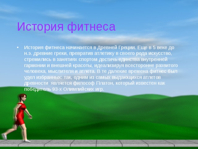 История фитнеса История фитнеса начинается в Древней Греции. Еще в 5 веке до н.э. древние греки, превратив атлетику в своего рода искусство, стремились в занятиях спортом достичь единства внутренней гармонии и внешней красоты, идеализируя всесторонне развитого человека, мыслителя и атлета. В те далекие времена фитнес был удел избранных: так, одним из самых выдающихся атлетов древности является философ Платон, который известен как победитель 93-х Олимпийских игр. 