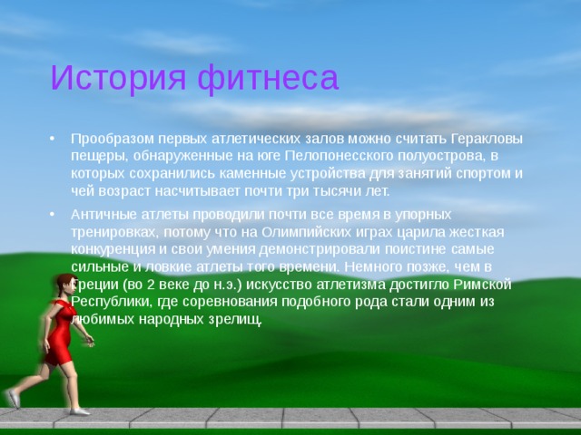 История фитнеса Прообразом первых атлетических залов можно считать Геракловы пещеры, обнаруженные на юге Пелопонесского полуострова, в которых сохранились каменные устройства для занятий спортом и чей возраст насчитывает почти три тысячи лет. Античные атлеты проводили почти все время в упорных тренировках, потому что на Олимпийских играх царила жесткая конкуренция и свои умения демонстрировали поистине самые сильные и ловкие атлеты того времени. Немного позже, чем в Греции (во 2 веке до н.э.) искусство атлетизма достигло Римской Республики, где соревнования подобного рода стали одним из любимых народных зрелищ. 