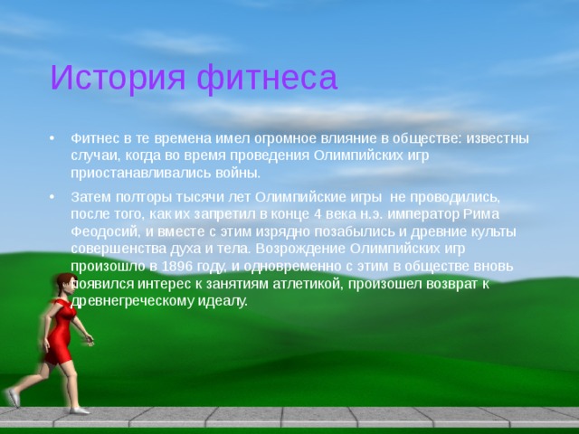 История фитнеса Фитнес в те времена имел огромное влияние в обществе: известны случаи, когда во время проведения Олимпийских игр приостанавливались войны. Затем полторы тысячи лет Олимпийские игры не проводились, после того, как их запретил в конце 4 века н.э. император Рима Феодосий, и вместе с этим изрядно позабылись и древние культы совершенства духа и тела. Возрождение Олимпийских игр произошло в 1896 году, и одновременно с этим в обществе вновь появился интерес к занятиям атлетикой, произошел возврат к древнегреческому идеалу. 