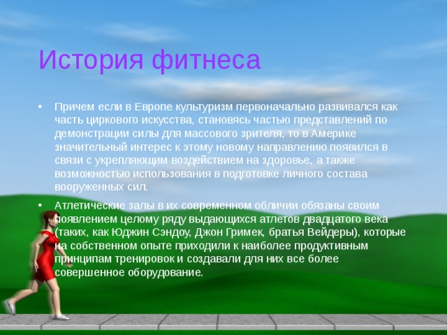 История фитнеса Причем если в Европе культуризм первоначально развивался как часть циркового искусства, становясь частью представлений по демонстрации силы для массового зрителя, то в Америке значительный интерес к этому новому направлению появился в связи с укрепляющим воздействием на здоровье, а также возможностью использования в подготовке личного состава вооруженных сил. Атлетические залы в их современном обличии обязаны своим появлением целому ряду выдающихся атлетов двадцатого века (таких, как Юджин Сэндоу, Джон Гримек, братья Вейдеры), которые на собственном опыте приходили к наиболее продуктивным принципам тренировок и создавали для них все более совершенное оборудование. 